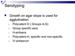 Serotyping
 Growth on agar slope is used for
agglutination
a. Polyvalent O ( Groups A-G)
b. Group specific sera
c. H-antisera
d. Polyvalent-H, specific and non-specific
e. Vi antiserum
 