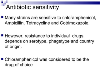 Antibiotic sensitivity
 Many strains are sensitive to chloramphenicol,
Ampicillin, Tetracycline and Cotrimoxazole.
 However, resistance to individual drugs
depends on serotype, phagetype and country
of origin.
 Chloramphenicol was considered to be the
drug of choice
 