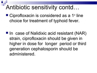 Antibiotic sensitivity contd…
 Ciprofloxacin is considered as a 1st
line
choice for treatment of typhoid fever.
 In case of Nalidixic acid resistant (NAR)
strain, ciprofloxacin should be given in
higher in dose for longer period or third
generation cephalosporin should be
administered.
 