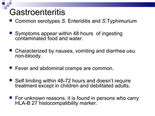 Gastroenteritis
 Common serotypes S. Enteriditis and S.Typhimurium
 Symptoms appear within 48 hours of ingesting
contaminated food and water.
 Characterized by nausea, vomiting and diarrhea usu.
non-bloody.
 Fever and abdominal cramps are common.
 Self limiting within 48-72 hours and doesn’t require
treatment except in children and debilitated adults.
 For unknown reasons, it is found in persons who carry
HLA-B 27 histocompatibility marker.
 