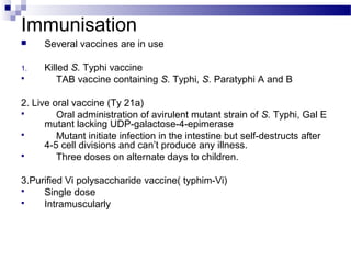 Immunisation
 Several vaccines are in use
1. Killed S. Typhi vaccine
 TAB vaccine containing S. Typhi, S. Paratyphi A and B
2. Live oral vaccine (Ty 21a)
 Oral administration of avirulent mutant strain of S. Typhi, Gal E
mutant lacking UDP-galactose-4-epimerase
 Mutant initiate infection in the intestine but self-destructs after
4-5 cell divisions and can’t produce any illness.
 Three doses on alternate days to children.
3.Purified Vi polysaccharide vaccine( typhim-Vi)
 Single dose
 Intramuscularly
 