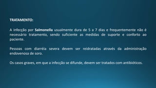 TRATAMENTO:
A infecção por Salmonella usualmente dura de 5 a 7 dias e frequentemente não é
necessário tratamento, sendo suficiente as medidas de suporte e conforto ao
paciente.
Pessoas com diarréia severa devem ser reidratadas através da administração
endovenosa de soro.
Os casos graves, em que a infecção se difunde, devem ser tratados com antibióticos.
 