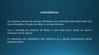CONSEQÜÊNCIAS:
Um pequeno número de pessoas infectadas com salmonela pode desenvolver dor
nas articulações, irritação nos olhos e urinação dolorosa.
Isso é chamado de síndrome de Reiter, a qual pode durar meses ou anos e
ocasionar artrite crônica.
O tratamento por antibióticos não influencia se a pessoa desenvolverá artrite
posteriormente.
 