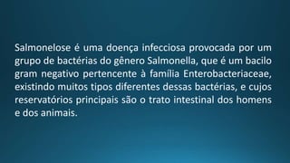 Salmonelose é uma doença infecciosa provocada por um
grupo de bactérias do gênero Salmonella, que é um bacilo
gram negativo pertencente à família Enterobacteriaceae,
existindo muitos tipos diferentes dessas bactérias, e cujos
reservatórios principais são o trato intestinal dos homens
e dos animais.
 