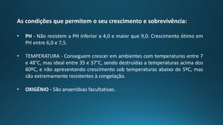 As condições que permitem o seu crescimento e sobrevivência:
• PH - Não resistem a PH inferior a 4,0 e maior que 9,0. Crescimento ótimo em
PH entre 6,0 e 7,5.
• TEMPERATURA - Conseguem crescer em ambientes com temperaturas entre 7
e 48°C, mas ideal entre 35 e 37°C, sendo destruídas a temperaturas acima dos
60ºC, e não apresentando crescimento sob temperaturas abaixo de 5ºC, mas
são extremamente resistentes à congelação.
• OXIGÉNIO - São anaeróbias facultativas.
 