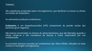 TOXINAS:
São substâncias produzidas pelos microrganismos, que danificam ou lesam as células
ou tecidos do hospedeiro.
As salmonelas produzem endotoxinas.
Endotoxina é um lipopolissacarídeo (LPS) componente da parede celular das
bactérias gram-negativas.
São toxinas encontradas no interior da célula bacteriana, que são liberadas quando a
célula rompe-se e são causadoras da doença e maior responsável por sua
multiplicação.
As principais doenças causadas por endotoxinas são: febre tifóide, infecções no trato
urinário e meningite meningocócica.
 