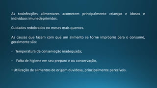 As toxinfecções alimentares acometem principalmente crianças e idosos e
indivíduos imunedeprimidos.
Cuidados redobrados no meses mais quentes.
As causas que fazem com que um alimento se torne impróprio para o consumo,
geralmente são:
◦ Temperatura de conservação inadequada;
◦ Falta de higiene em seu preparo e ou conservação,
◦ Utilização de alimentos de origem duvidosa, principalmente perecíveis.
 