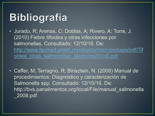 • Jurado, R; Arenas, C; Doblas, A; Rivero, A; Torre, J.
(2010) Fiebre tifoidea y otras infecciones por
salmonellas. Consultado: 12/10/16. De:
http://www.facmed.unam.mx/deptos/microbiologia/pdf/Tif
oidea_otras_salmonellas_Medicine201o0.pdf
• Caffer, M; Terragno, R; Binsztein, N. (2008) Manual de
procedimientos: Diagnóstico y caracterización de
Salmonella spp. Consultado: 12/10/16. De:
http://bvs.panalimentos.org/local/File/manual_salmonella
_2008.pdf
 