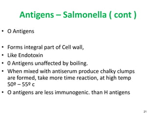 Antigens – Salmonella ( cont )
21
• O Antigens
• Forms integral part of Cell wall,
• Like Endotoxin
• 0 Antigens unaffected by boiling.
• When mixed with antiserum produce chalky clumps
are formed, take more time reaction, at high temp
50º – 55º c
• O antigens are less immunogenic. than H antigens
 