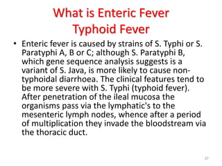 What is Enteric Fever
Typhoid Fever
• Enteric fever is caused by strains of S. Typhi or S.
Paratyphi A, B or C; although S. Paratyphi B,
which gene sequence analysis suggests is a
variant of S. Java, is more likely to cause non-
typhoidal diarrhoea. The clinical features tend to
be more severe with S. Typhi (typhoid fever).
After penetration of the ileal mucosa the
organisms pass via the lymphatic's to the
mesenteric lymph nodes, whence after a period
of multiplication they invade the bloodstream via
the thoracic duct.
37
 