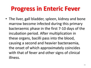 Progress in Enteric Fever
• The liver, gall bladder, spleen, kidney and bone
marrow become infected during this primary
bacteraemic phase in the first 7-10 days of the
incubation period. After multiplication in
these organs, bacilli pass into the blood,
causing a second and heavier bacteraemia,
the onset of which approximately coincides
with that of fever and other signs of clinical
illness.
38
 