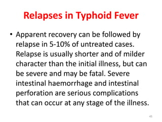 Relapses in Typhoid Fever
• Apparent recovery can be followed by
relapse in 5-10% of untreated cases.
Relapse is usually shorter and of milder
character than the initial illness, but can
be severe and may be fatal. Severe
intestinal haemorrhage and intestinal
perforation are serious complications
that can occur at any stage of the illness.
45
 
