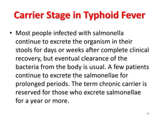 Carrier Stage in Typhoid Fever
• Most people infected with salmonella
continue to excrete the organism in their
stools for days or weeks after complete clinical
recovery, but eventual clearance of the
bacteria from the body is usual. A few patients
continue to excrete the salmonellae for
prolonged periods. The term chronic carrier is
reserved for those who excrete salmonellae
for a year or more.
48
 