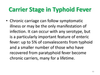 Carrier Stage in Typhoid Fever
• Chronic carriage can follow symptomatic
illness or may be the only manifestation of
infection. It can occur with any serotype, but
is a particularly important feature of enteric
fever: up to 5% of convalescents from typhoid
and a smaller number of those who have
recovered from paratyphoid fever become
chronic carriers, many for a lifetime.
49
 