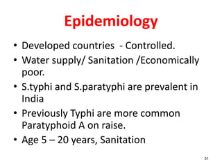 Epidemiology
• Developed countries - Controlled.
• Water supply/ Sanitation /Economically
poor.
• S.typhi and S.paratyphi are prevalent in
India
• Previously Typhi are more common
Paratyphoid A on raise.
• Age 5 – 20 years, Sanitation
51
 
