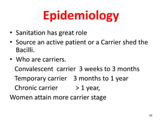 Epidemiology
• Sanitation has great role
• Source an active patient or a Carrier shed the
Bacilli.
• Who are carriers.
Convalescent carrier 3 weeks to 3 months
Temporary carrier 3 months to 1 year
Chronic carrier > 1 year,
Women attain more carrier stage
52
 