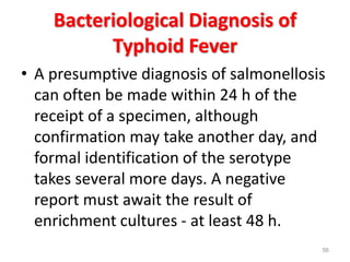 Bacteriological Diagnosis of
Typhoid Fever
• A presumptive diagnosis of salmonellosis
can often be made within 24 h of the
receipt of a specimen, although
confirmation may take another day, and
formal identification of the serotype
takes several more days. A negative
report must await the result of
enrichment cultures - at least 48 h.
56
 
