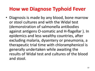 How we Diagnose Typhoid Fever
• Diagnosis is made by any blood, bone marrow
or stool cultures and with the Widal test
(demonstration of salmonella antibodies
against antigens O-somatic and H-flagellar ). In
epidemics and less wealthy countries, after
excluding malaria, dysentery or pneumonia, a
therapeutic trial time with chloramphenicol is
generally undertaken while awaiting the
results of Widal test and cultures of the blood
and stool.
57
 