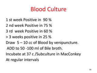 Blood Culture
1 st week Positive in 90 %
2 nd week Positive in 75 %
3 rd week Positive in 60 %
> 3 weeks positive in 25 %
Draw 5 – 10 cc of Blood by venipuncture.
ADD to 50 -100 ml of Bile broth.
Incubate at 37 c /Subculture in MacConkey
At regular intervals
59
 