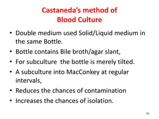 Castaneda’s method of
Blood Culture
• Double medium used Solid/Liquid medium in
the same Bottle.
• Bottle contains Bile broth/agar slant,
• For subculture the bottle is merely tilted.
• A subculture into MacConkey at regular
intervals,
• Reduces the chances of contamination
• Increases the chances of isolation.
61
 