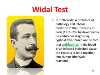 Widal Test
• In 1896 Widal A professor of
pathology and internal
medicine at the University of
Paris (1911–29), he developed a
procedure for diagnosing
typhoid fever based on the fact
that antibodies in the blood
of an infected individual cause
the bacteria to bind together
into clumps (the Widal
reaction).
70
 