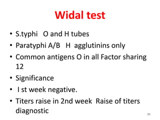 Widal test
• S.typhi O and H tubes
• Paratyphi A/B H agglutinins only
• Common antigens O in all Factor sharing
12
• Significance
• I st week negative.
• Titers raise in 2nd week Raise of titers
diagnostic 71
 