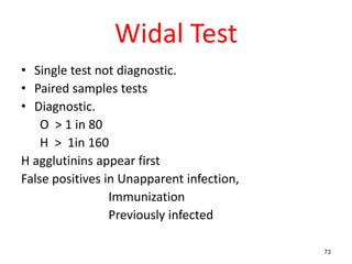 Widal Test
• Single test not diagnostic.
• Paired samples tests
• Diagnostic.
O > 1 in 80
H > 1in 160
H agglutinins appear first
False positives in Unapparent infection,
Immunization
Previously infected
73
 