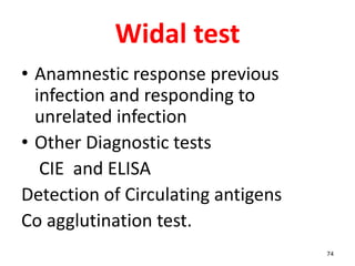 Widal test
• Anamnestic response previous
infection and responding to
unrelated infection
• Other Diagnostic tests
CIE and ELISA
Detection of Circulating antigens
Co agglutination test.
74
 