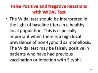False Positive and Negative Reactions
with WIDAL Test
• The Widal test should be interpreted in
the light of baseline titers in a healthy
local population. This is especially
important when there is a high local
prevalence of non-typhoid salmonellosis.
The Widal test may be falsely positive in
patients who have had previous
vaccination or infection with S typhi.
76
 