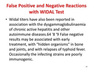 False Positive and Negative Reactions
with WIDAL Test
• Widal titers have also been reported in
association with the dysgammaglobulinaemia
of chronic active hepatitis and other
autoimmune diseases.64 '8 '9 False negative
results may be associated with early
treatment, with "hidden organisms" in bone
and joints, and with relapses of typhoid fever.
Occasionally the infecting strains are poorly
immunogenic.
77
 
