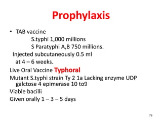 Prophylaxis
• TAB vaccine
S.typhi 1,000 millions
S Paratyphi A,B 750 millions.
Injected subcutaneously 0.5 ml
at 4 – 6 weeks.
Live Oral Vaccine Typhoral
Mutant S.typhi strain Ty 2 1a Lacking enzyme UDP
galctose 4 epimerase 10 to9
Viable bacilli
Given orally 1 – 3 – 5 days
79
 