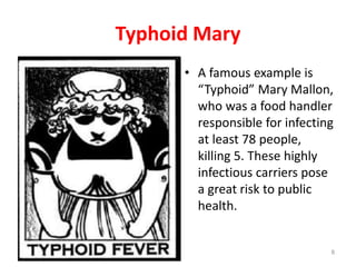 Typhoid Mary
• A famous example is
“Typhoid” Mary Mallon,
who was a food handler
responsible for infecting
at least 78 people,
killing 5. These highly
infectious carriers pose
a great risk to public
health.
8
 