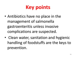 Key points
• Antibiotics have no place in the
management of salmonella
gastroenteritis unless invasive
complications are suspected.
• Clean water, sanitation and hygienic
handling of foodstuffs are the keys to
prevention.
80
 