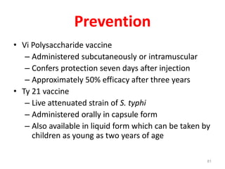 Prevention
• Vi Polysaccharide vaccine
– Administered subcutaneously or intramuscular
– Confers protection seven days after injection
– Approximately 50% efficacy after three years
• Ty 21 vaccine
– Live attenuated strain of S. typhi
– Administered orally in capsule form
– Also available in liquid form which can be taken by
children as young as two years of age
81
 