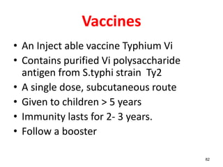 Vaccines
• An Inject able vaccine Typhium Vi
• Contains purified Vi polysaccharide
antigen from S.typhi strain Ty2
• A single dose, subcutaneous route
• Given to children > 5 years
• Immunity lasts for 2- 3 years.
• Follow a booster
82
 