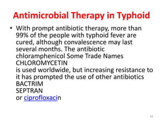 Antimicrobial Therapy in Typhoid
• With prompt antibiotic therapy, more than
99% of the people with typhoid fever are
cured, although convalescence may last
several months. The antibiotic
chloramphenicol Some Trade Names
CHLOROMYCETIN
is used worldwide, but increasing resistance to
it has prompted the use of other antibiotics
BACTRIM
SEPTRAN
or ciprofloxacin
84
 