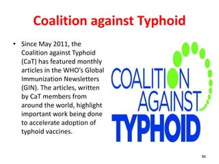 Coalition against Typhoid
• Since May 2011, the
Coalition against Typhoid
(CaT) has featured monthly
articles in the WHO’s Global
Immunization Newsletters
(GIN). The articles, written
by CaT members from
around the world, highlight
important work being done
to accelerate adoption of
typhoid vaccines.
86
 