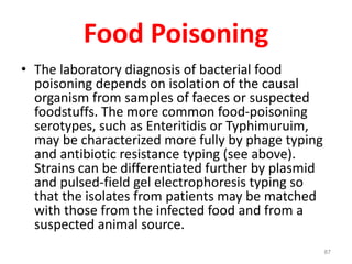 Food Poisoning
• The laboratory diagnosis of bacterial food
poisoning depends on isolation of the causal
organism from samples of faeces or suspected
foodstuffs. The more common food-poisoning
serotypes, such as Enteritidis or Typhimuruim,
may be characterized more fully by phage typing
and antibiotic resistance typing (see above).
Strains can be differentiated further by plasmid
and pulsed-field gel electrophoresis typing so
that the isolates from patients may be matched
with those from the infected food and from a
suspected animal source.
87
 