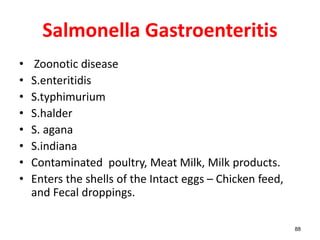 Salmonella Gastroenteritis
• Zoonotic disease
• S.enteritidis
• S.typhimurium
• S.halder
• S. agana
• S.indiana
• Contaminated poultry, Meat Milk, Milk products.
• Enters the shells of the Intact eggs – Chicken feed,
and Fecal droppings.
88
 