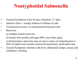 Nontyphoidal Salmonella
• General Incubation: 6 hrs-10 days; Duration: 2-7 days
• Infective Dose = usually millions to billions of cells
• Transmission occurs via contaminated food and water
• Reservoir:
a) multiple animal reservoirs
b) mainly from poultry and eggs (80% cases from eggs)
c) fresh produce and exotic pets are also a source of contamination (>
90% of reptile stool contain salmonella bacterium); small turtles ban.
• General Symptoms: diarrhea with fever, abdominal cramps, nausea and
sometimes vomiting
89
 