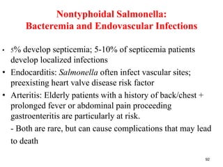 Nontyphoidal Salmonella:
Bacteremia and Endovascular Infections
• 5% develop septicemia; 5-10% of septicemia patients
develop localized infections
• Endocarditis: Salmonella often infect vascular sites;
preexisting heart valve disease risk factor
• Arteritis: Elderly patients with a history of back/chest +
prolonged fever or abdominal pain proceeding
gastroenteritis are particularly at risk.
- Both are rare, but can cause complications that may lead
to death
92
 