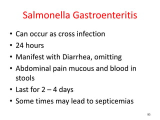 Salmonella Gastroenteritis
• Can occur as cross infection
• 24 hours
• Manifest with Diarrhea, omitting
• Abdominal pain mucous and blood in
stools
• Last for 2 – 4 days
• Some times may lead to septicemias
93
 