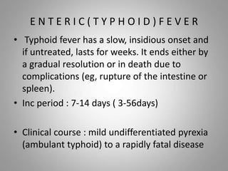 E N T E R I C ( T Y P H O I D ) F E V E R
• Typhoid fever has a slow, insidious onset and
if untreated, lasts for weeks. It ends either by
a gradual resolution or in death due to
complications (eg, rupture of the intestine or
spleen).
• Inc period : 7-14 days ( 3-56days)
• Clinical course : mild undifferentiated pyrexia
(ambulant typhoid) to a rapidly fatal disease
 