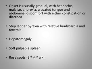 • Onset is ususally gradual, with headache,
malaise, anorexia, a coated tongue and
abdominal discomfort with either constipation or
diarrhea
• Step ladder pyrexia with relative bradycardia and
toxemia
• Hepatomegaly
• Soft palpable spleen
• Rose spots (3rd -4th wk)
 