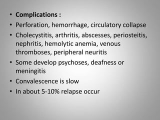 • Complications :
• Perforation, hemorrhage, circulatory collapse
• Cholecystitis, arthritis, abscesses, periosteitis,
nephritis, hemolytic anemia, venous
thromboses, peripheral neuritis
• Some develop psychoses, deafness or
meningitis
• Convalescence is slow
• In about 5-10% relapse occur
 