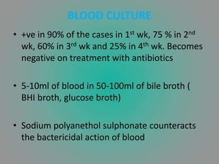 BLOOD CULTURE
• +ve in 90% of the cases in 1st wk, 75 % in 2nd
wk, 60% in 3rd wk and 25% in 4th wk. Becomes
negative on treatment with antibiotics
• 5-10ml of blood in 50-100ml of bile broth (
BHI broth, glucose broth)
• Sodium polyanethol sulphonate counteracts
the bactericidal action of blood
 