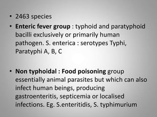 • 2463 species
• Enteric fever group : typhoid and paratyphoid
bacilli exclusively or primarily human
pathogen. S. enterica : serotypes Typhi,
Paratyphi A, B, C
• Non typhoidal : Food poisoning group
essentially animal parasites but which can also
infect human beings, producing
gastroenteritis, septicemia or localised
infections. Eg. S.enteritidis, S. typhimurium
 
