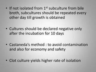 • If not isolated from 1st subculture from bile
broth, subcultures should be repeated every
other day till growth is obtained
• Cultures should be declared negative only
after the incubation for 10 days
• Castaneda’s method : to avoid contamination
and also for economy and safety
• Clot culture yields higher rate of isolation
 