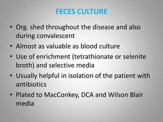 FECES CULTURE
• Org. shed throughout the disease and also
during convalescent
• Almost as valuable as blood culture
• Use of enrichment (tetrathionate or selenite
broth) and selective media
• Usually helpful in isolation of the patient with
antibiotics
• Plated to MacConkey, DCA and Wilson Blair
media
 