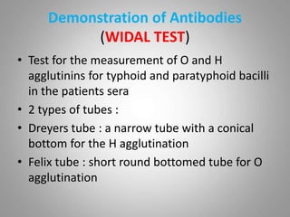 Demonstration of Antibodies
(WIDAL TEST)
• Test for the measurement of O and H
agglutinins for typhoid and paratyphoid bacilli
in the patients sera
• 2 types of tubes :
• Dreyers tube : a narrow tube with a conical
bottom for the H agglutination
• Felix tube : short round bottomed tube for O
agglutination
 